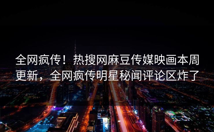 全网疯传！热搜网麻豆传媒映画本周更新，全网疯传明星秘闻评论区炸了