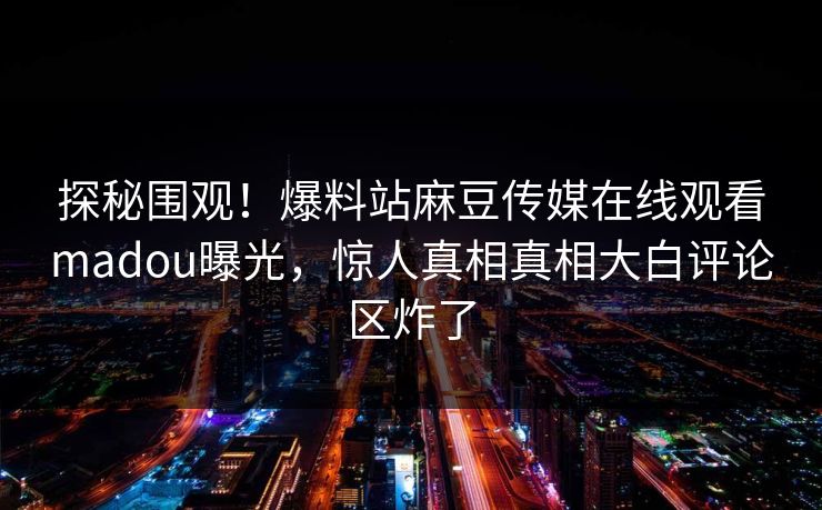 探秘围观！爆料站麻豆传媒在线观看madou曝光，惊人真相真相大白评论区炸了