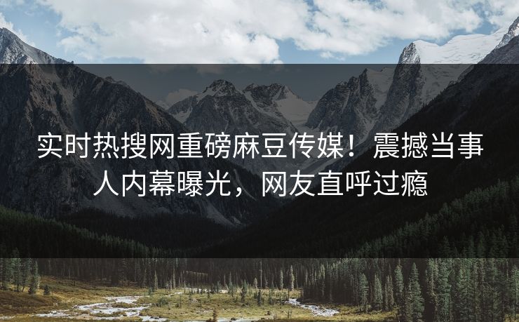 实时热搜网重磅麻豆传媒！震撼当事人内幕曝光，网友直呼过瘾