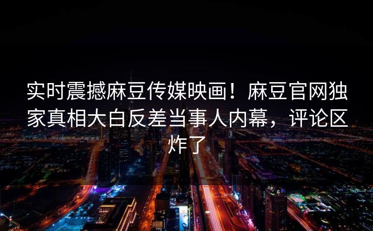 实时震撼麻豆传媒映画！麻豆官网独家真相大白反差当事人内幕，评论区炸了