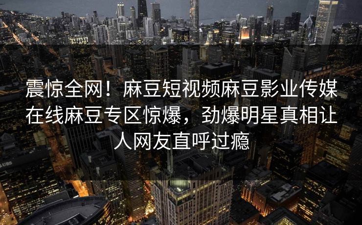 震惊全网！麻豆短视频麻豆影业传媒在线麻豆专区惊爆，劲爆明星真相让人网友直呼过瘾