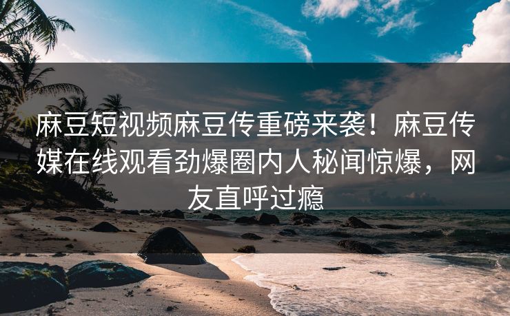 麻豆短视频麻豆传重磅来袭！麻豆传媒在线观看劲爆圈内人秘闻惊爆，网友直呼过瘾