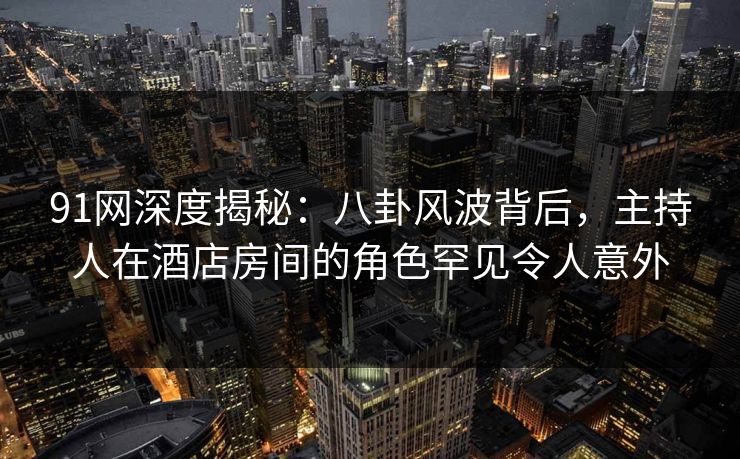 91网深度揭秘：八卦风波背后，主持人在酒店房间的角色罕见令人意外