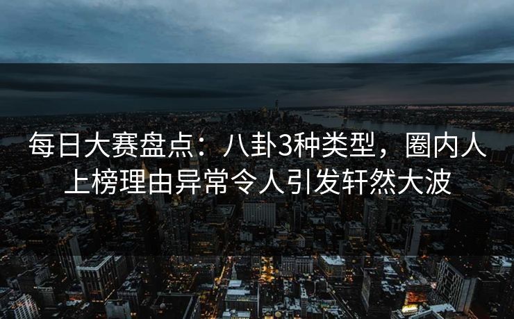 每日大赛盘点：八卦3种类型，圈内人上榜理由异常令人引发轩然大波