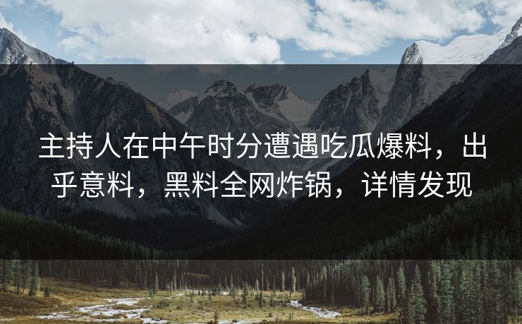 主持人在中午时分遭遇吃瓜爆料，出乎意料，黑料全网炸锅，详情发现