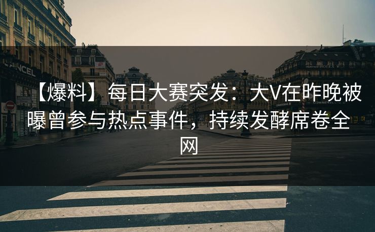 【爆料】每日大赛突发：大V在昨晚被曝曾参与热点事件，持续发酵席卷全网
