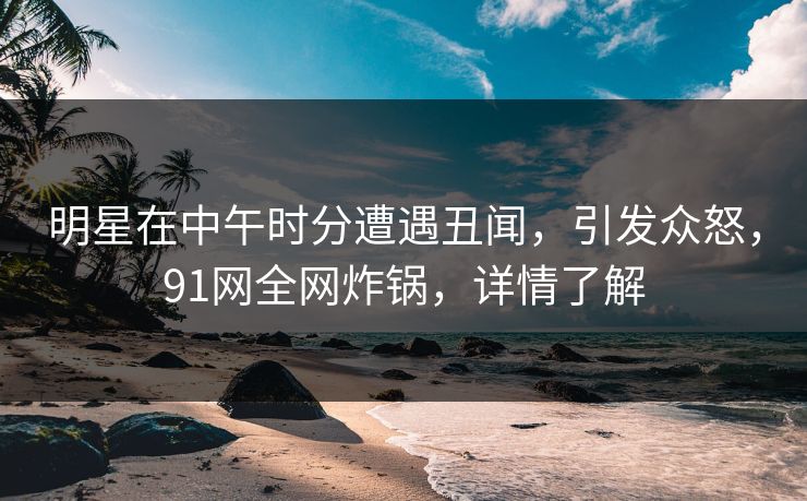 明星在中午时分遭遇丑闻，引发众怒，91网全网炸锅，详情了解