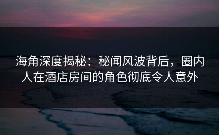 海角深度揭秘：秘闻风波背后，圈内人在酒店房间的角色彻底令人意外