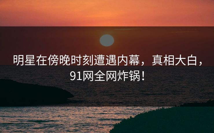 明星在傍晚时刻遭遇内幕，真相大白，91网全网炸锅！