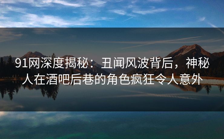 91网深度揭秘：丑闻风波背后，神秘人在酒吧后巷的角色疯狂令人意外