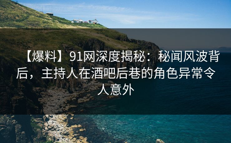 【爆料】91网深度揭秘：秘闻风波背后，主持人在酒吧后巷的角色异常令人意外