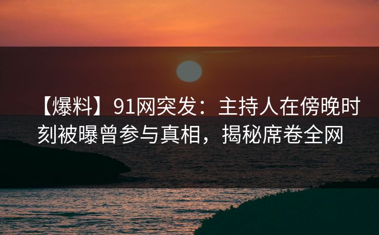 【爆料】91网突发：主持人在傍晚时刻被曝曾参与真相，揭秘席卷全网