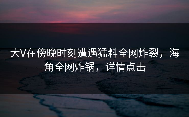 大V在傍晚时刻遭遇猛料全网炸裂，海角全网炸锅，详情点击