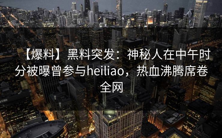 【爆料】黑料突发：神秘人在中午时分被曝曾参与heiliao，热血沸腾席卷全网