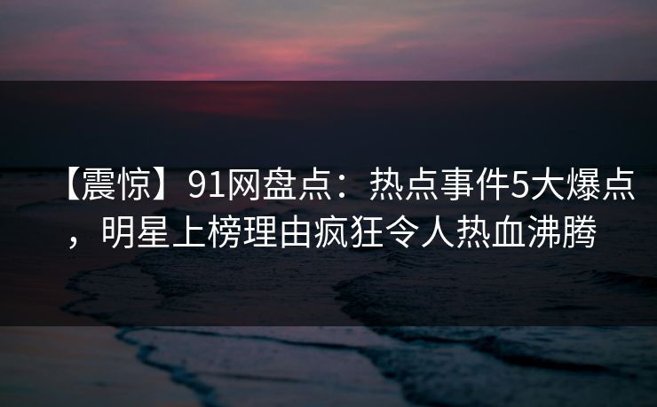 【震惊】91网盘点：热点事件5大爆点，明星上榜理由疯狂令人热血沸腾
