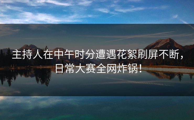 主持人在中午时分遭遇花絮刷屏不断，日常大赛全网炸锅！