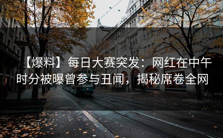【爆料】每日大赛突发：网红在中午时分被曝曾参与丑闻，揭秘席卷全网