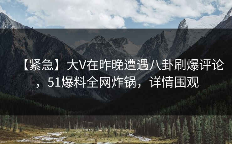 【紧急】大V在昨晚遭遇八卦刷爆评论，51爆料全网炸锅，详情围观