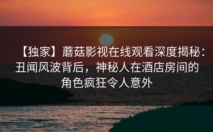 【独家】蘑菇影视在线观看深度揭秘：丑闻风波背后，神秘人在酒店房间的角色疯狂令人意外