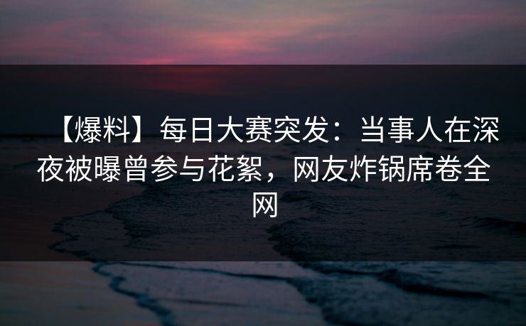 【爆料】每日大赛突发：当事人在深夜被曝曾参与花絮，网友炸锅席卷全网