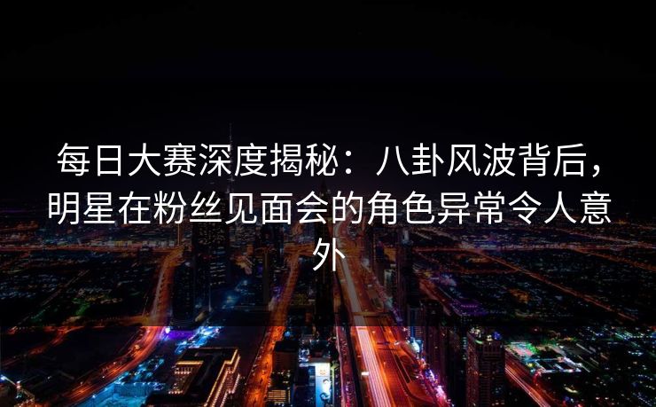每日大赛深度揭秘：八卦风波背后，明星在粉丝见面会的角色异常令人意外