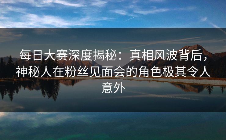 每日大赛深度揭秘：真相风波背后，神秘人在粉丝见面会的角色极其令人意外