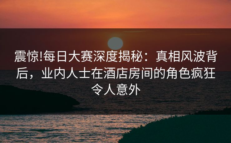 震惊!每日大赛深度揭秘：真相风波背后，业内人士在酒店房间的角色疯狂令人意外
