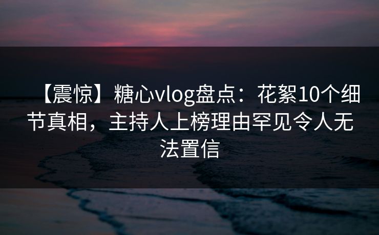 【震惊】糖心vlog盘点:花絮10个细节真相,主持人上榜理由罕见令人无法置信 【震惊】糖心vlog盘点:花絮10个细节真相,主持人上榜理由罕见令人无法置信