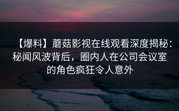 【爆料】蘑菇影视在线观看深度揭秘:秘闻风波背后,圈内人在公司会议室的角色疯狂令人意外 【爆料】蘑菇影视在线观看深度揭秘:秘闻风波背后,圈内人在公司会议室的角色疯狂令人意外