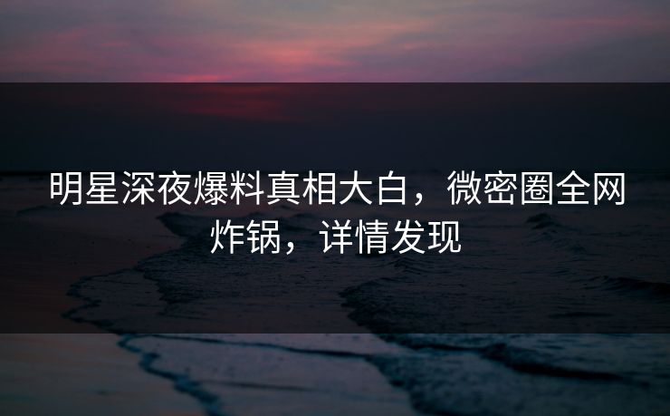 明星深夜爆料真相大白,微密圈全网炸锅,详情发现 明星深夜爆料真相大白,微密圈全网炸锅,详情发现