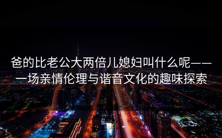 爸的比老公大两倍儿媳妇叫什么呢——一场亲情伦理与谐音文化的趣味探索 爸的比老公大两倍儿媳妇叫什么呢——一场亲情伦理与谐音文化的趣味探索