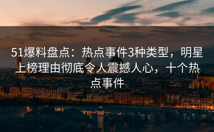 51爆料盘点：热点事件3种类型，明星上榜理由彻底令人震撼人心，十个热点事件