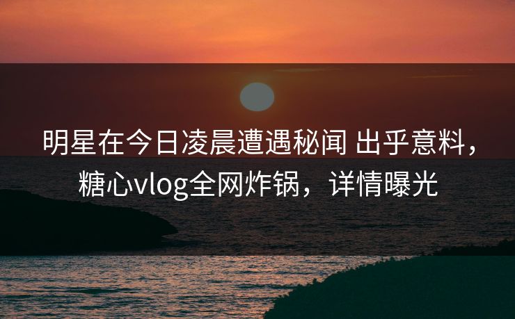 明星在今日凌晨遭遇秘闻 出乎意料,糖心vlog全网炸锅,详情曝光 明星在今日凌晨遭遇秘闻 出乎意料,糖心vlog全网炸锅,详情曝光