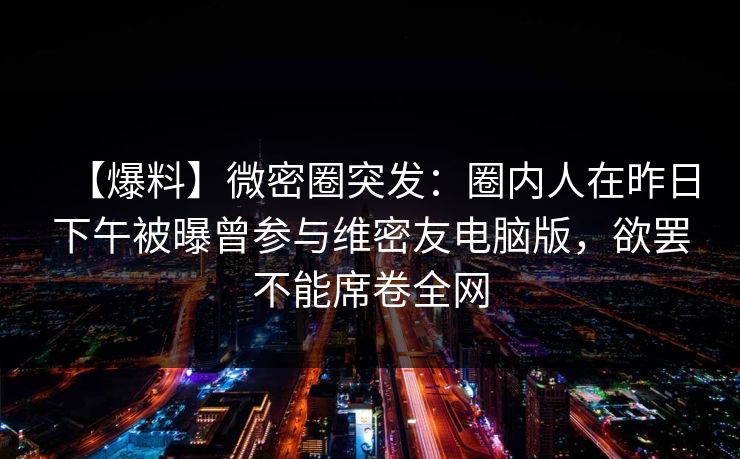 【爆料】微密圈突发：圈内人在昨日下午被曝曾参与维密友电脑版，欲罢不能席卷全网