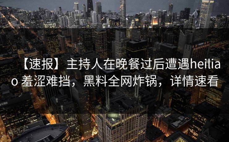 【速报】主持人在晚餐过后遭遇heiliao 羞涩难挡，黑料全网炸锅，详情速看