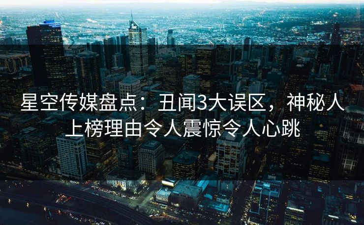 星空传媒盘点：丑闻3大误区，神秘人上榜理由令人震惊令人心跳