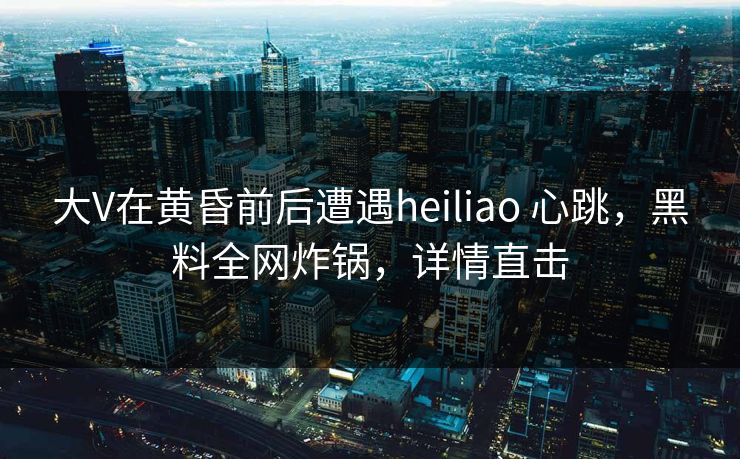 大V在黄昏前后遭遇heiliao 心跳，黑料全网炸锅，详情直击