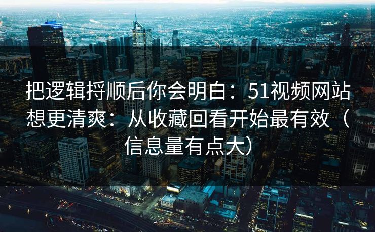 把逻辑捋顺后你会明白:51视频网站想更清爽:从收藏回看开始最有效(信息量有点大) 把逻辑捋顺后你会明白:51视频网站想更清爽:从收藏回看开始最有效(信息量有点大)
