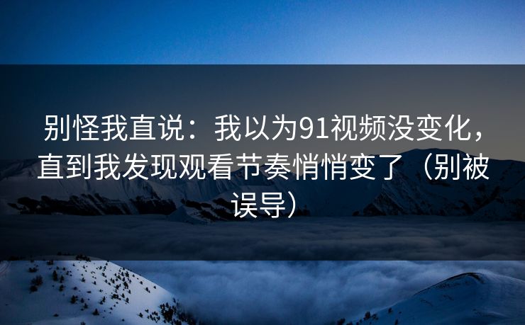 别怪我直说：我以为91视频没变化，直到我发现观看节奏悄悄变了（别被误导）