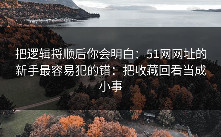 把逻辑捋顺后你会明白：51网网址的新手最容易犯的错：把收藏回看当成小事