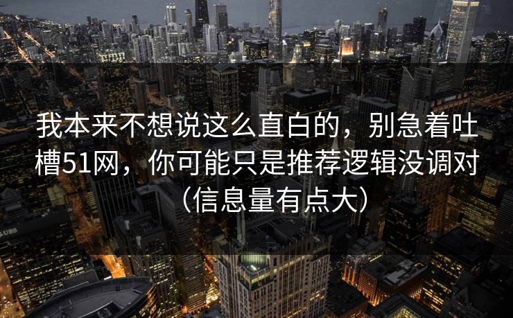 我本来不想说这么直白的,别急着吐槽51网,你可能只是推荐逻辑没调对(信息量有点大) 我本来不想说这么直白的,别急着吐槽51网,你可能只是推荐逻辑没调对(信息量有点大)