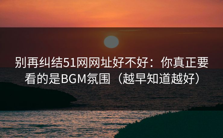 别再纠结51网网址好不好:你真正要看的是BGM氛围(越早知道越好) 别再纠结51网网址好不好:你真正要看的是BGM氛围(越早知道越好)