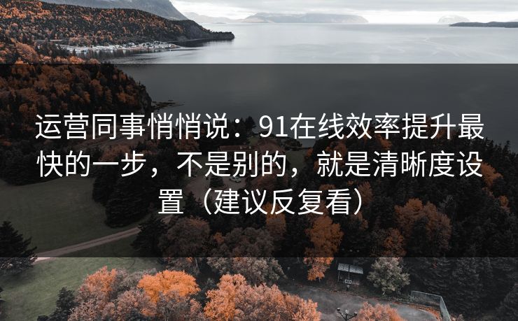运营同事悄悄说：91在线效率提升最快的一步，不是别的，就是清晰度设置（建议反复看）