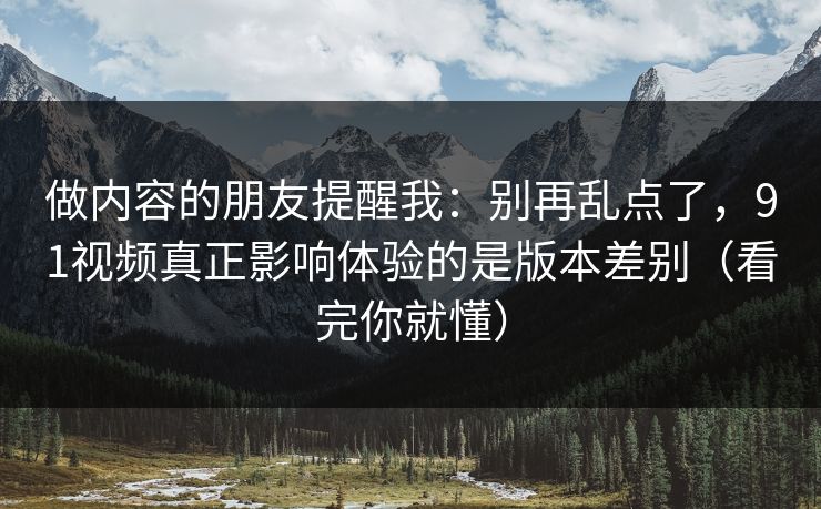 做内容的朋友提醒我：别再乱点了，91视频真正影响体验的是版本差别（看完你就懂）