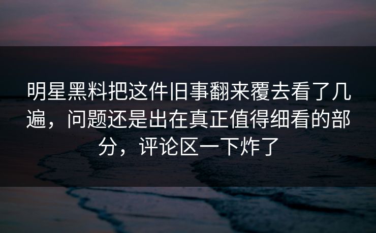 明星黑料把这件旧事翻来覆去看了几遍，问题还是出在真正值得细看的部分，评论区一下炸了