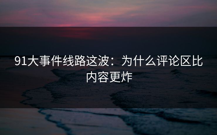 91大事件线路这波:为什么评论区比内容更炸 91大事件线路这波:为什么评论区比内容更炸