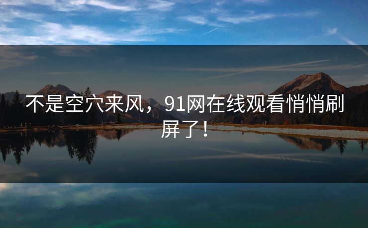 不是空穴来风，91网在线观看悄悄刷屏了！
